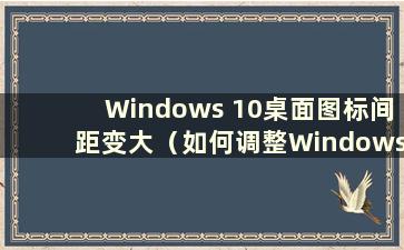 Windows 10桌面图标间距变大（如何调整Windows 10桌面图标间距）